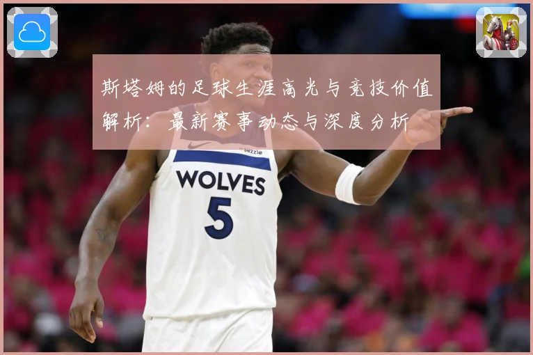 斯塔姆的足球生涯高光与竞技价值解析：最新赛事动态与深度分析