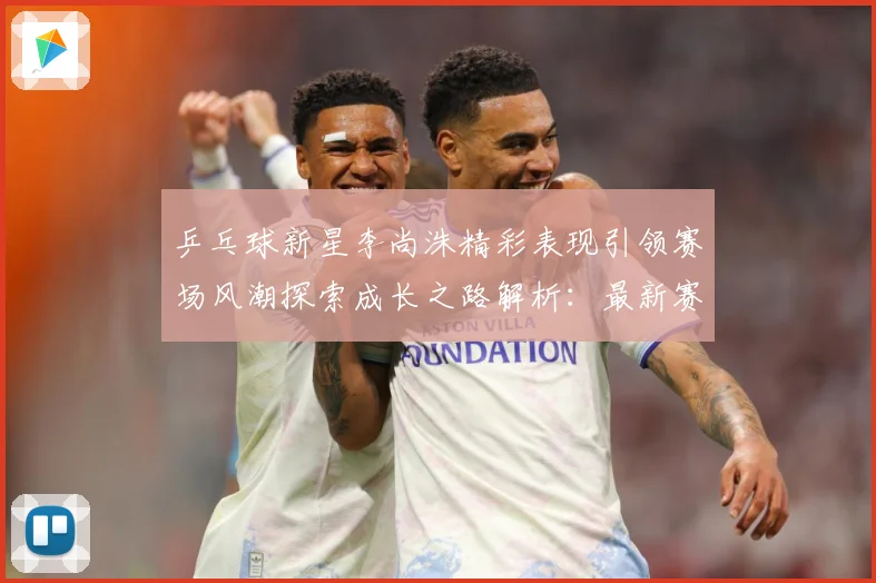 乒乓球新星李尚洙精彩表现引领赛场风潮探索成长之路解析：最新赛事动态与深度分析