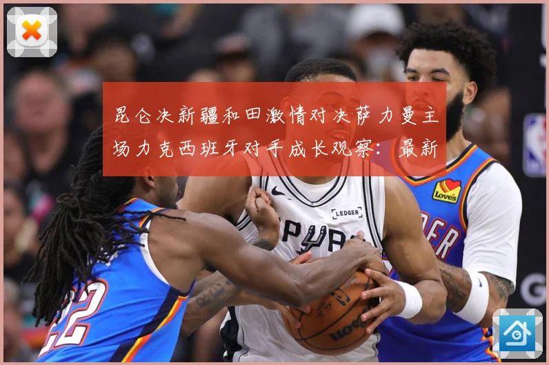 昆仑决新疆和田激情对决萨力曼主场力克西班牙对手成长观察：最新赛事动态与深度分析