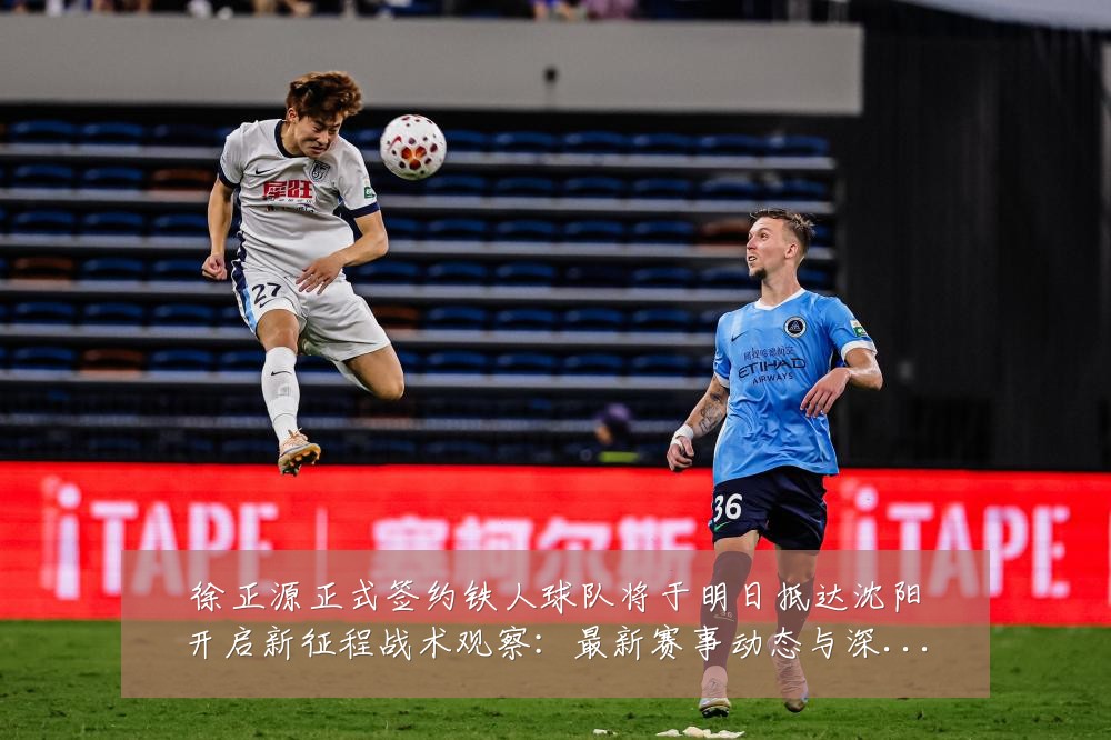 徐正源正式签约铁人球队将于明日抵达沈阳开启新征程战术观察：最新赛事动态与深度分析