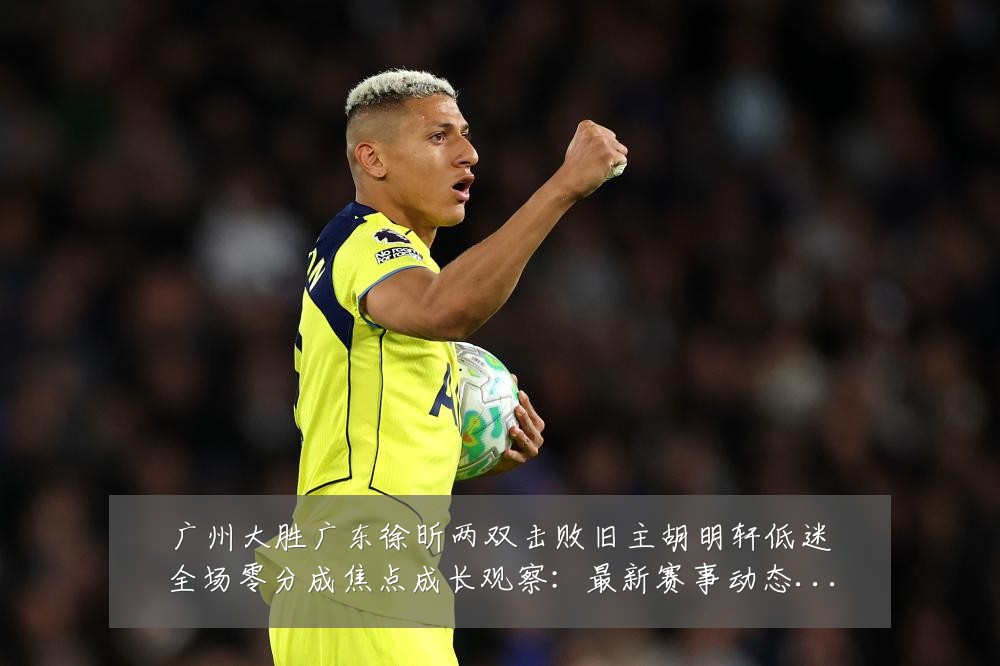 广州大胜广东徐昕两双击败旧主胡明轩低迷全场零分成焦点成长观察：最新赛事动态与深度分析